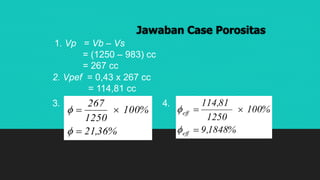 Jawaban Case Porositas
1. Vp = Vb – Vs
= (1250 – 983) cc
= 267 cc
2. Vpef = 0,43 x 267 cc
= 114,81 cc
%36,21
%100
1250
267




3. 4.
%1848,9
%100
1250
81,114
eff
eff




 