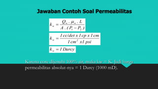 Jawaban Contoh Soal Permeabilitas
)PP(.A
L..Q
k ww
w
21 


psix1cm1
cm1xcp1xcc/det1
k 2w 
Darcy1kw 
Karena core dijenuhi 100% air, maka kw = K. Jadi harga
permeabilitas absolut-nya = 1 Darcy (1000 mD).
 