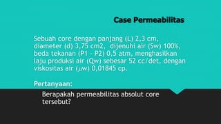 Case Permeabilitas
Sebuah core dengan panjang (L) 2,3 cm,
diameter (d) 3,75 cm2, dijenuhi air (Sw) 100%,
beda tekanan (P1 – P2) 0,5 atm, menghasilkan
laju produksi air (Qw) sebesar 52 cc/det, dengan
viskositas air (w) 0,01845 cp.
Pertanyaan:
Berapakah permeabilitas absolut core
tersebut?
 