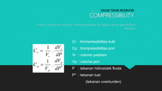DASAR TEKNIK RESERVOIR
COMPRESSIBILITY
Fraksi perubahan volume material padatan terhadap satuan perubahan
tekanan
dP
dV
.
V
C r
r
r
1

*
p
p
p
dP
dV
.
V
C
1

Cr : Kompressibilitas bulk
Cp : Kompressibilitas pori
Vr : volume padatan
Vp : volume pori
P : tekanan hidrostatik fluida
P* : tekanan luar
(tekanan overburden)
 