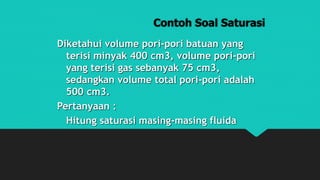 Contoh Soal Saturasi
Diketahui volume pori-pori batuan yang
terisi minyak 400 cm3, volume pori-pori
yang terisi gas sebanyak 75 cm3,
sedangkan volume total pori-pori adalah
500 cm3.
Pertanyaan :
Hitung saturasi masing-masing fluida
 