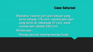 Case Saturasi
Diketahui volume pori-pori batuan yang
terisi minyak 176 cm3, volume pori-pori
yang terisi air sebanyak 57 cm3, total
volume pori adalah 250 cm3.
Pertanyaan :
Hitung saturasi masing-masing fluida
 