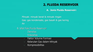 2. FLUIDA RESERVOIR
A. Jenis Fluida Reservoir:
Minyak: minyak berat & minyak ringan
Gas: gas kondensate, gas basah & gas kering
Air
B. Sifat Fisik Fluida Reservoir
• Densitas
• Viskositas
• Faktor Volume Formasi
• Kelarutan Gas dalam Minyak
• Kompressibilitas
 