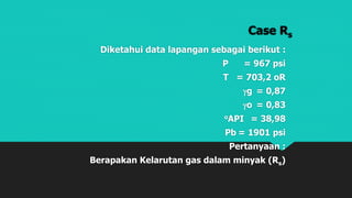 Case Rs
Diketahui data lapangan sebagai berikut :
P = 967 psi
T = 703,2 oR
g = 0,87
o = 0,83
oAPI = 38,98
Pb = 1901 psi
Pertanyaan :
Berapakan Kelarutan gas dalam minyak (Rs)
 