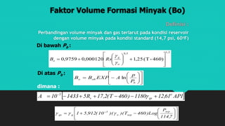 Faktor Volume Formasi Minyak (Bo)
Definisi :
Perbandingan volume minyak dan gas terlarut pada kondisi reservoir
dengan volume minyak pada kondisi standard (14,7 psi, 60oF)
Di bawah Pb :
2,10,5
460)-(T25,1000120,09759,0















o
g
o RsB


Di atas Pb :













b
obo
P
p
AEXPBB ln
 API61,121180)460T(2,17R5143310A o
gss
5
 

dimana :














 
7,114
P
Log)460T)()(10(912,51
sep
sepo
5
ggs 
 