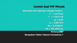 Contoh Soal FVF Minyak
Diperoleh data lapangan sebagai berikut :
P = 14,70 psi
T = 716,67 oR
g = 0,65
o = 0,867475
Rs = 3,5245921
Pb = 764,1893 psi
Pertanyaan :
Berapakan Faktor Volume Formasinya ?
 