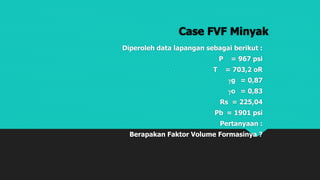 Case FVF Minyak
Diperoleh data lapangan sebagai berikut :
P = 967 psi
T = 703,2 oR
g = 0,87
o = 0,83
Rs = 225,04
Pb = 1901 psi
Pertanyaan :
Berapakan Faktor Volume Formasinya ?
 