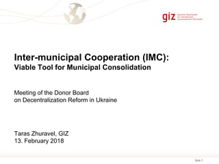 Seite 1
Inter-municipal Cooperation (IMC):
Viable Tool for Municipal Consolidation
Meeting of the Donor Board
on Decentralization Reform in Ukraine
Taras Zhuravel, GIZ
13. February 2018
 