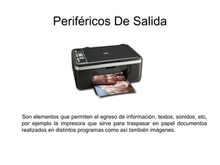 Periféricos De Salida
Son elementos que permiten el egreso de información, textos, sonidos, etc,
por ejemplo la impresora que sirve para traspasar en papel documentos
realizados en distintos programas como así también imágenes.
 