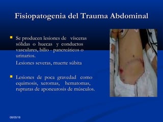 08/05/18
Fisiopatogenia del Trauma AbdominalFisiopatogenia del Trauma Abdominal
 Se producen lesiones de víscerasSe producen lesiones de vísceras
sólidas o huecas y conductossólidas o huecas y conductos
vasculares, bilio - pancreáticos ovasculares, bilio - pancreáticos o
urinarios.urinarios.
Lesiones severas, muerte súbitaLesiones severas, muerte súbita
 Lesiones de poca gravedad comoLesiones de poca gravedad como
equimosis, xeromas, hematomas,equimosis, xeromas, hematomas,
rupturas de aponeurosis de músculos.rupturas de aponeurosis de músculos.
 