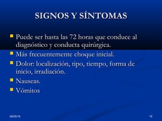08/05/18 16
SIGNOS Y SÍNTOMASSIGNOS Y SÍNTOMAS
 Puede ser hasta las 72 horas que conduce alPuede ser hasta las 72 horas que conduce al
diagnóstico y conducta quirúrgica.diagnóstico y conducta quirúrgica.
 Más frecuentemente choque inicial.Más frecuentemente choque inicial.
 Dolor: localización, tipo, tiempo, forma deDolor: localización, tipo, tiempo, forma de
inicio, irradiación.inicio, irradiación.
 Nauseas.Nauseas.
 VómitosVómitos
 