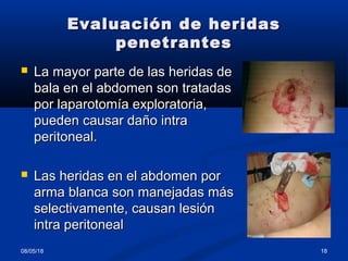 Evaluación de heridasEvaluación de heridas
penetrantespenetrantes
 La mayor parte de las heridas deLa mayor parte de las heridas de
bala en el abdomen son tratadasbala en el abdomen son tratadas
por laparotomía exploratoria,por laparotomía exploratoria,
pueden causar daño intrapueden causar daño intra
peritoneal.peritoneal.
 Las heridas en el abdomen porLas heridas en el abdomen por
arma blanca son manejadas másarma blanca son manejadas más
selectivamente, causan lesiónselectivamente, causan lesión
intra peritonealintra peritoneal
08/05/18 18
 