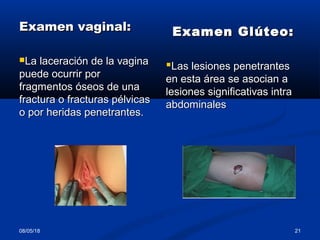 Examen vaginal:Examen vaginal:
La laceración de la vaginaLa laceración de la vagina
puede ocurrir porpuede ocurrir por
fragmentos óseos de unafragmentos óseos de una
fractura o fracturas pélvicasfractura o fracturas pélvicas
o por heridas penetrantes.o por heridas penetrantes.
Examen Glúteo:Examen Glúteo:
Las lesiones penetrantesLas lesiones penetrantes
en esta área se asocian aen esta área se asocian a
lesiones significativas intralesiones significativas intra
abdominalesabdominales
08/05/18 21
 