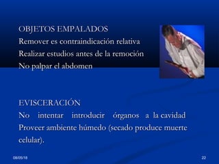 08/05/18 22
OBJETOS EMPALADOSOBJETOS EMPALADOS
Remover es contraindicación relativaRemover es contraindicación relativa
Realizar estudios antes de la remociónRealizar estudios antes de la remoción
No palpar el abdomenNo palpar el abdomen
EVISCERACIÓNEVISCERACIÓN
No intentar introducir órganos a la cavidadNo intentar introducir órganos a la cavidad
Proveer ambiente húmedo (secado produce muerteProveer ambiente húmedo (secado produce muerte
celular).celular).
 