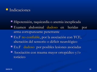 08/05/18 26
 IndicacionesIndicaciones
 Hipotensión, taquicardia o anemia inexplicadaHipotensión, taquicardia o anemia inexplicada
 Examen abdominalExamen abdominal dudosodudoso en heridas poren heridas por
arma cortopunzante penetrantearma cortopunzante penetrante
 Ex.FEx.F no confiableno confiable, por la asociación con TCE,, por la asociación con TCE,
alteración del sensorio o déficit neurológicoalteración del sensorio o déficit neurológico
 Ex.FEx.F dudosodudoso por posibles lesiones asociadaspor posibles lesiones asociadas
 Asociación con trauma mayor ortopédico y/oAsociación con trauma mayor ortopédico y/o
torácicotorácico
 