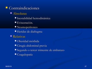 08/05/18 27
 ContraindicacionesContraindicaciones
 AbsolutasAbsolutas
 Inestabilidad hemodinámicaInestabilidad hemodinámica
 EvisceraciEvisceracióón.n.
 NeumoperitoneoNeumoperitoneo
 Heridas de diafragmaHeridas de diafragma
 RelativasRelativas
 Obesidad mórbidaObesidad mórbida
 Cirugía abdominal previaCirugía abdominal previa
 Segundo o tercer trimestre de embarazoSegundo o tercer trimestre de embarazo
 CoagulopatCoagulopatííaa
 