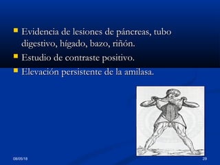 08/05/18 29
 Evidencia de lesiones de páncreas, tuboEvidencia de lesiones de páncreas, tubo
digestivo, hígado, bazo, riñón.digestivo, hígado, bazo, riñón.
 Estudio de contraste positivo.Estudio de contraste positivo.
 Elevación persistente de la amilasa.Elevación persistente de la amilasa.
 