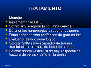 08/05/18 30
TRATAMIENTOTRATAMIENTO
Manejo:Manejo:
 Implementar ABCDE.Implementar ABCDE.
 Controlar y asegurar la columna cervical.Controlar y asegurar la columna cervical.
 Detener las hemorragias y reponer volumen.Detener las hemorragias y reponer volumen.
 Establecer dos vías periféricas de gran calibre.Establecer dos vías periféricas de gran calibre.
 Evaluar el estado neurológico.Evaluar el estado neurológico.
 Colocar SNG salvo sospecha de traumaColocar SNG salvo sospecha de trauma
maxilofacial o fractura de base de cráneo.maxilofacial o fractura de base de cráneo.
 Colocar sonda vesical, si no hay sospecha deColocar sonda vesical, si no hay sospecha de
fractura de pelvis y daño en la uretra.fractura de pelvis y daño en la uretra.
 