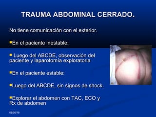 08/05/18
TRAUMA ABDOMINAL CERRADOTRAUMA ABDOMINAL CERRADO..
No tiene comunicación con el exterior.No tiene comunicación con el exterior.
En el paciente inestable:En el paciente inestable:
 Luego del ABCDE, observación delLuego del ABCDE, observación del
paciente y laparotomía exploratoriapaciente y laparotomía exploratoria
En el paciente estable:En el paciente estable:
Luego del ABCDE, sin signos de shock.Luego del ABCDE, sin signos de shock.
Explorar el abdomen con TAC, ECO yExplorar el abdomen con TAC, ECO y
Rx de abdomenRx de abdomen
 