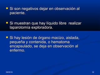 08/05/18 32
 Si son negativos dejar en observación alSi son negativos dejar en observación al
paciente.paciente.
 Si muestran que hay líquido libre realizarSi muestran que hay líquido libre realizar
laparotomía exploradora.laparotomía exploradora.
 Si hay lesión de órgano macizo, aislada,Si hay lesión de órgano macizo, aislada,
pequeña y contenida, o hematomapequeña y contenida, o hematoma
encapsulado, se deja en observación alencapsulado, se deja en observación al
enfermo.enfermo.
 