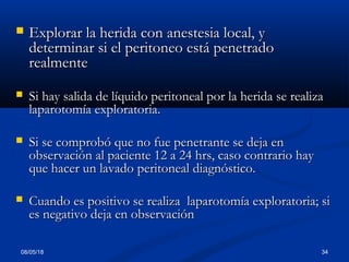 08/05/18 34
 Explorar la herida con anestesia local, yExplorar la herida con anestesia local, y
determinar si el peritoneo está penetradodeterminar si el peritoneo está penetrado
realmenterealmente
 Si hay salida de líquido peritoneal por la herida se realizaSi hay salida de líquido peritoneal por la herida se realiza
laparotomía exploratoria.laparotomía exploratoria.
 Si se comprobó que no fue penetrante se deja enSi se comprobó que no fue penetrante se deja en
observación al paciente 12 a 24 hrs, caso contrario hayobservación al paciente 12 a 24 hrs, caso contrario hay
que hacer un lavado peritoneal diagnóstico.que hacer un lavado peritoneal diagnóstico.
 Cuando es positivo se realiza laparotomía exploratoria; siCuando es positivo se realiza laparotomía exploratoria; si
es negativo deja en observaciónes negativo deja en observación
 