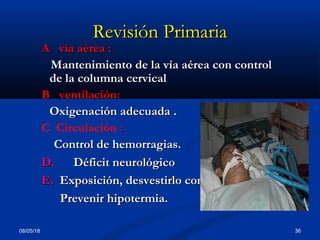 08/05/18 36
Revisión PrimariaRevisión Primaria
A vía aérea :A vía aérea :
Mantenimiento de la vía aérea con controlMantenimiento de la vía aérea con control
de la columna cervicalde la columna cervical
B ventilación:B ventilación:
Oxigenación adecuada .Oxigenación adecuada .
C Circulación ::
Control de hemorragias.Control de hemorragias.
D.D. Déficit neurológicoDéficit neurológico
E.E. Exposición, desvestirlo completamenteExposición, desvestirlo completamente
Prevenir hipotermia.Prevenir hipotermia.
 