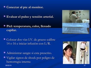 08/05/18 37
 Conectar al pte al monitor.Conectar al pte al monitor.
 Evaluar el pulso y tensión arterial.Evaluar el pulso y tensión arterial.
 Piel: temperatura, color, llenadoPiel: temperatura, color, llenado
capilar.capilar.
 Colocar dos vías I.V. de grueso calibreColocar dos vías I.V. de grueso calibre
14 o 16 e iniciar infusión con L/R.14 o 16 e iniciar infusión con L/R.
 Administrar sangre si esta prescrito.Administrar sangre si esta prescrito.
 Vigilar signos de shock por peligro deVigilar signos de shock por peligro de
hemorragia internahemorragia interna
 