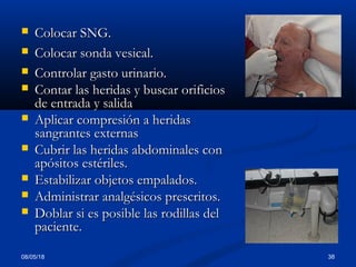  Colocar SNG.Colocar SNG.
 Colocar sonda vesical.Colocar sonda vesical.
 Controlar gasto urinario.Controlar gasto urinario.
 Contar las heridas y buscar orificiosContar las heridas y buscar orificios
de entrada y salidade entrada y salida
 Aplicar compresión a heridasAplicar compresión a heridas
sangrantes externassangrantes externas
 Cubrir las heridas abdominales conCubrir las heridas abdominales con
apósitos estériles.apósitos estériles.
 Estabilizar objetos empalados.Estabilizar objetos empalados.
 Administrar analgésicos prescritos.Administrar analgésicos prescritos.
 Doblar si es posible las rodillas delDoblar si es posible las rodillas del
paciente.paciente.
08/05/18 38
 
