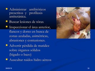  Administrar antibióticosAdministrar antibióticos
prescritos y profilaxisprescritos y profilaxis
antitetánica.antitetánica.
 Buscar lesiones de tóraxBuscar lesiones de tórax
 Inspeccionar el área anterior,Inspeccionar el área anterior,
flancos y dorso en busca deflancos y dorso en busca de
zonas azuladas, asimétricas,zonas azuladas, asimétricas,
abrasiones y contusiones.abrasiones y contusiones.
 Advertir pérdida de matidezAdvertir pérdida de matidez
sobre órganos sólidossobre órganos sólidos
(hígado o bazo)(hígado o bazo)
 Auscultar ruidos hidro aéreosAuscultar ruidos hidro aéreos
08/05/18 39
 