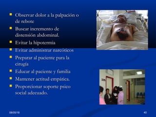  Observar dolor a la palpación oObservar dolor a la palpación o
de rebotede rebote
 Buscar incremento deBuscar incremento de
distensión abdominal.distensión abdominal.
 Evitar la hipotermiaEvitar la hipotermia
 Evitar administrar narcóticosEvitar administrar narcóticos
 Preparar al paciente para laPreparar al paciente para la
cirugíacirugía
 Educar al paciente y familiaEducar al paciente y familia
 Mantener actitud empática.Mantener actitud empática.
 Proporcionar soporte psicoProporcionar soporte psico
social adecuado.social adecuado.
08/05/18 40
 