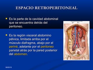 ESPACIO RETROPERITONEALESPACIO RETROPERITONEAL
 Es la parte de la cavidad abdominalEs la parte de la cavidad abdominal
que se encuentra detrás delque se encuentra detrás del
peritoneo.peritoneo.
 Es la región visceral abdominoEs la región visceral abdomino
pélvica, limitada arriba por elpélvica, limitada arriba por el
músculo diafragma, abajo por elmúsculo diafragma, abajo por el
perinéperiné, adelante por el, adelante por el peritoneoperitoneo
parietal atrás por la pared posteriorparietal atrás por la pared posterior
deldel abdomenabdomen..
08/05/18
 