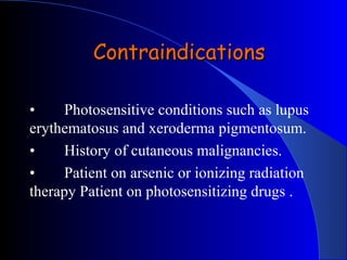 • Photosensitive conditions such as lupus
erythematosus and xeroderma pigmentosum.
• History of cutaneous malignancies.
• Patient on arsenic or ionizing radiation
therapy Patient on photosensitizing drugs .
ContraindicationsContraindications
 