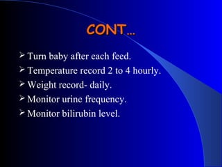  Turn baby after each feed.
 Temperature record 2 to 4 hourly.
 Weight record- daily.
 Monitor urine frequency.
 Monitor bilirubin level.
CONT…CONT…
 