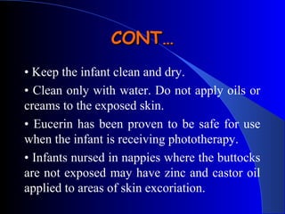 • Keep the infant clean and dry.
• Clean only with water. Do not apply oils or
creams to the exposed skin.
• Eucerin has been proven to be safe for use
when the infant is receiving phototherapy.
• Infants nursed in nappies where the buttocks
are not exposed may have zinc and castor oil
applied to areas of skin excoriation.
CONT…CONT…
 