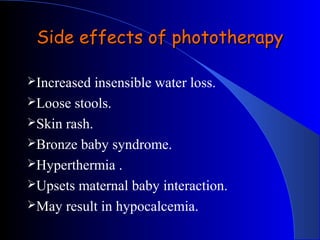 Side effects of phototherapySide effects of phototherapy
Increased insensible water loss.
Loose stools.
Skin rash.
Bronze baby syndrome.
Hyperthermia .
Upsets maternal baby interaction.
May result in hypocalcemia.
 