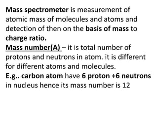Mass spectrometer is measurement of
atomic mass of molecules and atoms and
detection of then on the basis of mass to
charge ratio.
Mass number(A) – it is total number of
protons and neutrons in atom. it is different
for different atoms and molecules.
E.g.. carbon atom have 6 proton +6 neutrons
in nucleus hence its mass number is 12
 