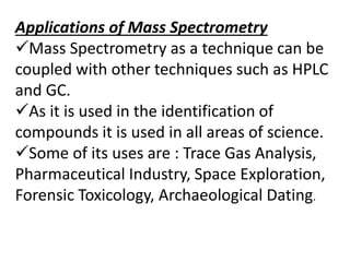 Applications of Mass Spectrometry
Mass Spectrometry as a technique can be
coupled with other techniques such as HPLC
and GC.
As it is used in the identification of
compounds it is used in all areas of science.
Some of its uses are : Trace Gas Analysis,
Pharmaceutical Industry, Space Exploration,
Forensic Toxicology, Archaeological Dating.
 