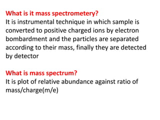 What is it mass spectrometery?
It is instrumental technique in which sample is
converted to positive charged ions by electron
bombardment and the particles are separated
according to their mass, finally they are detected
by detector
What is mass spectrum?
It is plot of relative abundance against ratio of
mass/charge(m/e)
 