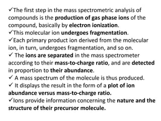 The first step in the mass spectrometric analysis of
compounds is the production of gas phase ions of the
compound, basically by electron ionization.
This molecular ion undergoes fragmentation.
Each primary product ion derived from the molecular
ion, in turn, undergoes fragmentation, and so on.
 The ions are separated in the mass spectrometer
according to their mass-to-charge ratio, and are detected
in proportion to their abundance.
 A mass spectrum of the molecule is thus produced.
 It displays the result in the form of a plot of ion
abundance versus mass-to-charge ratio.
Ions provide information concerning the nature and the
structure of their precursor molecule.
 