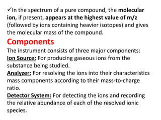In the spectrum of a pure compound, the molecular
ion, if present, appears at the highest value of m/z
(followed by ions containing heavier isotopes) and gives
the molecular mass of the compound.
Components
The instrument consists of three major components:
Ion Source: For producing gaseous ions from the
substance being studied.
Analyzer: For resolving the ions into their characteristics
mass components according to their mass-to-charge
ratio.
Detector System: For detecting the ions and recording
the relative abundance of each of the resolved ionic
species.
 