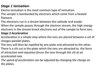 Stage 1 Ionisation-
Electro Ionisation is the most common type of ionisation.
The sample is bombarded by electrons which come from a heated
filament.
The electrons run in a stream between the cathode and anode.
When the sample passes through the electron stream, the high energy
electrons in the stream knock electrons out of the sample to form ions.
Stage 2 Acceleration
Acceleration is a simple step where the ions are placed between a set of
charges parallel plates.
The ions will then be repelled by one plate and attracted to the other.
There is a slit cut in the plate which the ions are attracted to. the force
of attraction and repulsion forces the ions through the slit at an
accelerated rate.
The speed of acceleration can be adjusted by changing the charge on
the plates.
 