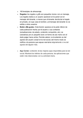  160 terabytes de almacenaje.
 Regalos: los regalos o gifts son pequeños íconos con un mensaje.
Los regalos dados a un usuario aparecen en la pared con el
mensaje del donante, a menos que el donante decida dar el regalo
en privado, en cuyo caso el nombre y el mensaje del donante no se
exhibe a otros usuarios
 Botón «Me gusta»: Esta función aparece en la parte inferior de
cada publicación hecha por el usuario o sus contactos
(actualizaciones de estado, contenido compartido, etc), se
caracteriza por un pequeño ícono en forma de una mano con el
dedo pulgar hacia arriba. Permite valorar si el contenido es del
agrado del usuario actual en la red social, del mismo modo se
notifica a la persona que expuso ese tema originalmente si es del
agrado del alguien más.
 App Center: contendrá de las mejores apps disponibles para la red
social. Mostrará los hábitos de cada persona, las aplicaciones que
estén más relacionadas con su actividad diaria.
 