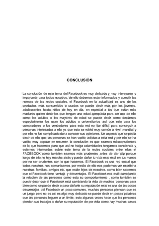 CONCLUSION
La conclusión de este tema del Facebook es muy delicado y muy interesante y
importante para todos nosotros, de ello debemos estar informados y cumplir las
normas de las redes sociales, el Facebook en la actualidad es uno de los
productos más consumidos o usados se puede decir más por los jóvenes,
adolescentes hasta niños de hoy en día, en especial a los que están más
maduros quiero decir los que tengan una edad apropiada para ser uso de ello
como los adultos o los mayores de edad se puede decir como decíamos
especialmente los usan los adultos o universitarios así que esto para los
compradores o los vendedores para esta red no fue difícil para conseguir a
personas interesadas a ello ya que esto se volvió muy común a nivel mundial y
por ello no fue complicado dar a conocer sus opiniones. Un aspecto que se podía
decir de ello que las personas se han vuelto adictas a esta red y por ello se ha
vuelto muy popular en resumen la conclusión es que seamos másconscientes
de lo que hacemos para que así no haiga calamidades tengamos conciencia y
estemos informados sobre este tema de la redes sociales entre ellas el
FACEBOOK como también seamos más prudentes antes de dar clip porque
luego de ello no hay marcha atrás y puede dañar tu vida esto está en tus manos
por no ser prudentes con lo que hacemos. El Facebook es una red social que
todos nosotros nos comunicamos por medio de ello nos podemos ver escribir a
nuestras familias, amigos etc. que están lejos de nosotros, como bien sabemos
que el Facebook tiene ventaja y desventajas. El Facebook nos está cambiando
la relación de las personas como esta su comportamiento , como también se
puede decir que el Facebook está cambiando la vida de muchas personas para
bien como se puede decir o para dañarle su reputación esto es una de las pocos
desventajas del Facebook un poco comunes, muchas personas piensan que es
un juego pero no es así es algo muy delicado se puede decir en pocas palabras
que las personas lleguen a un límite, esto algunas veces hace que las personas
pierdan sus trabajos o dañar su reputación de por vida como hay muchas casos
 