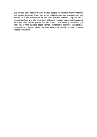 que por ello sean asesinados así mismos porque no aguantan los comentarios
que algunas personas hacen por no ser prudentes con sus actos piensan que
esto le va a dar atención no es así antes puedes lastimar a alguien por tu
irresponsabilidad y tu falta de respeto, esto pasa muchas veces porque nosotros
tomamos fotos intimas que debería ser privado para nosotros mismo sin que
nadie vea o mire nuestras cosas intimas, compartimos nuestras experiencias,
compartimos nuestras emociones esto llega a un riesgo personal. e dañar
nuestra reputación.
 