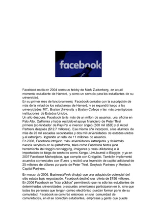 Facebook nació en 2004 como un hobby de Mark Zuckerberg, en aquél
momento estudiante de Harvard, y como un servicio para los estudiantes de su
universidad.
En su primer mes de funcionamiento Facebook contaba con la suscripción de
más de la mitad de los estudiantes de Harvard, y se expandió luego a las
universidades MIT, Boston University y Boston College y las más presitigiosas
instituciones de Estados Unidos.
Un año después, Facebook tenía más de un millón de usuarios, una oficina en
Palo Alto, California y había recibido el apoyo financiero de Peter Thiel
primero (co-fundador de Pay-Pal e inversor ángel) (500 mil U$D) y el Accel
Partners después ($12.7 millones). Ese mismo año incorporó, a los alumnos de
más de 25 mil escuelas secundarias y dos mil universidades de estados unidos
y el extranjero, logrando un total de 11 millones de usuarios.
En 2006, Facebook introjudo más universidades extranjeras y desarrollo
nuevos servicios en su plataforma, tales como Facebook Notes (una
herramienta de bloggin con tagging, imágenes y otras utilidades) o la
importación de blogs de servicios como Xanga, LiveJournal o Blogger, y ya en
2007 Facebook Marketplace, que compite con Craigslist. También implementó
acuerdos comerciales con iTunes y recibió una inversión de capital adicional de
25 millones de dólares por parte de Peter Thiel, Greylock Partners y Meritech
Capital Partners.
En marzo de 2006, BusinessWeek divulgó que una adquisición potencial del
sitio estaba bajo negociación. Facebook declinó una oferta de $750 millones.
En 2006 Facebook se "hizo público" permitiendo que no sólo los estudiantes de
determinadas universidades o escuelas americanas participaran en él, sino que
todas las personas que tengan correo electrónico puedan formar parte de su
comunidad. Facebook se convirtió entonces en una comunidad de
comunidades, en él se conectan estudiantes, empresas y gente que puede
 