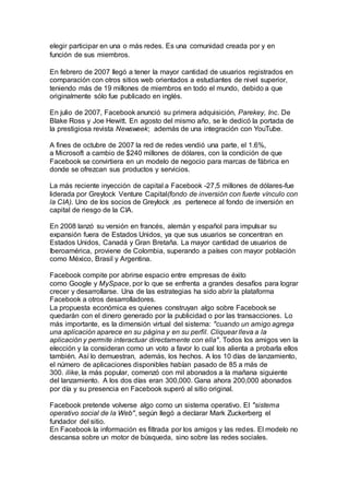 elegir participar en una o más redes. Es una comunidad creada por y en
función de sus miembros.
En febrero de 2007 llegó a tener la mayor cantidad de usuarios registrados en
comparación con otros sitios web orientados a estudiantes de nivel superior,
teniendo más de 19 millones de miembros en todo el mundo, debido a que
originalmente sólo fue publicado en inglés.
En julio de 2007, Facebook anunció su primera adquisición, Parekey, Inc. De
Blake Ross y Joe Hewitt. En agosto del mismo año, se le dedicó la portada de
la prestigiosa revista Newsweek; además de una integración con YouTube.
A fines de octubre de 2007 la red de redes vendió una parte, el 1.6%,
a Microsoft a cambio de $240 millones de dólares, con la condición de que
Facebook se convirtiera en un modelo de negocio para marcas de fábrica en
donde se ofrezcan sus productos y servicios.
La más reciente inyección de capital a Facebook -27,5 millones de dólares-fue
liderada por Greylock Venture Capital(fondo de inversión con fuerte vínculo con
la CIA). Uno de los socios de Greylock ,es pertenece al fondo de inversión en
capital de riesgo de la CIA.
En 2008 lanzó su versión en francés, alemán y español para impulsar su
expansión fuera de Estados Unidos, ya que sus usuarios se concentran en
Estados Unidos, Canadá y Gran Bretaña. La mayor cantidad de usuarios de
Iberoamérica, proviene de Colombia, superando a países con mayor población
como México, Brasil y Argentina.
Facebook compite por abrirse espacio entre empresas de éxito
como Google y MySpace, por lo que se enfrenta a grandes desafíos para lograr
crecer y desarrollarse. Una de las estrategias ha sido abrir la plataforma
Facebook a otros desarrolladores.
La propuesta económica es quienes construyan algo sobre Facebook se
quedarán con el dinero generado por la publicidad o por las transacciones. Lo
más importante, es la dimensión virtual del sistema: "cuando un amigo agrega
una aplicación aparece en su página y en su perfil. Cliquear lleva a la
aplicación y permite interactuar directamente con ella". Todos los amigos ven la
elección y la consideran como un voto a favor lo cual los alienta a probarla ellos
también. Así lo demuestran, además, los hechos. A los 10 días de lanzamiento,
el número de aplicaciones disponibles habían pasado de 85 a más de
300. ilike, la más popular, comenzó con mil abonados a la mañana siguiente
del lanzamiento. A los dos días eran 300,000. Gana ahora 200,000 abonados
por día y su presencia en Facebook superó al sitio original.
Facebook pretende volverse algo como un sistema operativo. El "sistema
operativo social de la Web", según llegó a declarar Mark Zuckerberg el
fundador del sitio.
En Facebook la información es filtrada por los amigos y las redes. El modelo no
descansa sobre un motor de búsqueda, sino sobre las redes sociales.
 