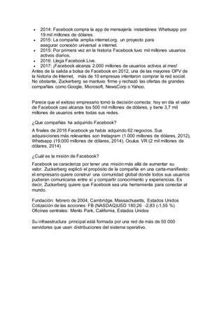  2014: Facebook compra la app de mensajería instantánea Whatsapp por
19 mil millones de dólares.
 2015: La compañía amplia internet.org, un proyecto para
asegurar conexión universal a internet.
 2015: Por primera vez en la historia Facebook tuvo mil millones usuarios
activos diarios.
 2016: Llega Facebook Live.
 2017: ¡Facebook alcanza 2.000 millones de usuarios activos al mes!
Antes de la salida a bolsa de Facebook en 2012, una de las mayores OPV de
la historia de Internet, más de 10 empresas intentaron comprar la red social.
No obstante, Zuckerberg se mantuvo firme y rechazó las ofertas de grandes
compañías como Google, Microsoft, NewsCorp o Yahoo.
Parece que el exitoso empresario tomó la decisión correcta: hoy en día el valor
de Facebook casi alcanza los 500 mil millones de dólares, y tiene 3,7 mil
millones de usuarios entre todas sus redes.
¿Que compañías ha adquirido Facebook?
A finales de 2016 Facebook ya había adquirido 62 negocios. Sus
adquisiciones más relevantes son Instagram (1.000 millones de dólares, 2012),
Whatsapp (19.000 millones de dólares, 2014), Oculus VR (2 mil millones de
dólares, 2014)
¿Cuál es la misión de Facebook?
Facebook se caracteriza por tener una misión más allá de aumentar su
valor. Zuckerberg explicó el propósito de la compañía en una carta-manifiesto:
el empresario quiere construir una comunidad global donde todos sus usuarios
pudieran comunicarse entre sí y compartir conocimiento y experiencias. Es
decir, Zuckerberg quiere que Facebook sea una herramienta para conectar al
mundo.
Fundación: febrero de 2004, Cambridge, Massachusetts, Estados Unidos
Cotización de las acciones: FB (NASDAQ)USD 180,26 -2,83 (-1,55 %)
Oficinas centrales: Menlo Park, California, Estados Unidos
Su infraestructura principal está formada por una red de más de 50 000
servidores que usan distribuciones del sistema operativo.
 