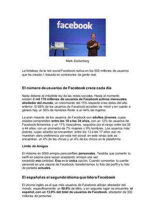Mark Zuckerberg
La fortaleza de la red social Facebook radica en los 500 millones de usuarios
que ha creado,1 basada en conexiones de gente real.
El número deusuarios de Facebook crece cada día
Nada detiene al imbatible rey de las redes sociales. Hasta el momento
existen 2 mil 170 millones de usuarios de Facebook activos mensuales
alrededor del mundo, un crecimiento del 15% respecto a los datos del año
anterior. El 88% de los usuarios de Facebook acceden vía móvil y en cuanto a
género hay un 56% de hombres frente a un 44% de mujeres.
La gran mayoría de los usuarios de Facebook son adultos jóvenes, cuyas
edades comprenden entre los 18 a los 34 años, con un 12% de usuarios de
Facebook femeninos y un 17% masculinos, seguidos por el rango entre los 35
a 44 años, con un promedio de 7% mujeres y 9% hombres. Los usuarios más
jóvenes cuyas edades se encuentran entre los 13 a los 17 años aún no
muestran clara preferencia por esta red social: en este rango solo se
encuentran un 4% de las chicas y un 4% de los chicos en la plataforma.
Límite de Amigos
El máximo es 5000 amigos para perfiles personales. Tendrás que convertir tu
perfil en página para seguir aceptando amigos una vez
excedida esa cantidad. Esa es la única opción. Cuando conviertas tu cuenta
personal en una página de Facebook, transferiremos tu foto del perfil y tu foto
de portada actuales.
El españoles el segundoidioma que lidera Facebook
El idioma inglés es el que más usuarios de Facebook utilizan alrededor del
mundo, específicamente un 50.9% de ellos, y en segundo lugar se encuentra el
español, con un 13.9% del total de usuarios de Facebook, alrededor de 300
millones de personas.
 