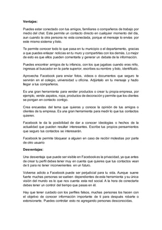 Ventajas:
Puedes estar conectado con tus amigos, familiares o compañeros de trabajo por
medio del chat. Este permite un contacto directo en cualquier momento del día,
aun cuando la otra persona no esta conectada, porque el mensaje lo envías por
este mismo sistema y listo.
Te permite conocer todo lo que pasa en tu municipio o el departamento, gracias
a que puedes enlazar noticias en tu muro y compartirlas con los demás. Lo mejor
de esto es que ellos pueden comentarla y generar un debate de la información.
Puedes encontrar amigos de tu infancia, con los que jugabas cuando eras niño,
ingresas al buscador en la parte superior, escribes su nombre y listo, identifícalo.
Aprovecha Facebook para enviar fotos, videos o documentos que seguro te
servirán en el colegio, universidad u oficina. Adjúntalo en tu mensaje y hazlo
llegar a tus compañeros.
Es una gran herramienta para vender productos o crear tu propia empresa, por
ejemplo, vende zapatos, ropa, productos de decoración y permite que los clientes
se pongan en contacto contigo.
Crea encuestas del tema que quieras y conoce la opinión de tus amigos o
clientes de tu empresa. Es una gran herramienta para medir lo que tus contactos
quieren.
Facebook te da la posibilidad de dar a conocer ideologías o hechos de la
actualidad que pueden resultar interesantes. Escribe tus propios pensamientos
que seguro tus contactos se interesarán.
Facebook te permite bloquear a alguien en caso de recibir molestias por parte
de otro usuario
Desventajas:
Una desventaja que puede ser visible en Facebookes la privacidad, ya que antes
de crear tu perfil debes tener muy en cuenta que quieres que tus contactos vean
de ti para no tener inconvenientes en un futuro.
Volverse adicto a Facebook puede ser perjudicial para tu vida. Aunque suene
fuerte muchas personas se vuelven dependientes de esta herramienta y su única
visión del mundo es lo que nos cuenta esta red social. A la hora de conectarte
debes tener un control del tiempo que pasas en él.
Hay que tener cuidado con los perfiles falsos, muchas personas los hacen con
el objetivo de conocer información importante de ti para después robarte o
extorsionarte. Puedes controlar esto no agregando personas desconocidas.
 