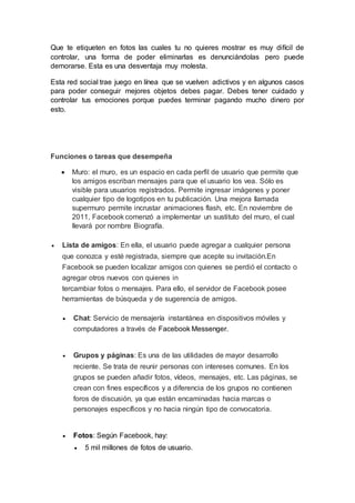Que te etiqueten en fotos las cuales tu no quieres mostrar es muy difícil de
controlar, una forma de poder eliminarlas es denunciándolas pero puede
demorarse. Esta es una desventaja muy molesta.
Esta red social trae juego en línea que se vuelven adictivos y en algunos casos
para poder conseguir mejores objetos debes pagar. Debes tener cuidado y
controlar tus emociones porque puedes terminar pagando mucho dinero por
esto.
Funciones o tareas que desempeña
 Muro: el muro, es un espacio en cada perfil de usuario que permite que
los amigos escriban mensajes para que el usuario los vea. Sólo es
visible para usuarios registrados. Permite ingresar imágenes y poner
cualquier tipo de logotipos en tu publicación. Una mejora llamada
supermuro permite incrustar animaciones flash, etc. En noviembre de
2011, Facebook comenzó a implementar un sustituto del muro, el cual
llevará por nombre Biografía.
 Lista de amigos: En ella, el usuario puede agregar a cualquier persona
que conozca y esté registrada, siempre que acepte su invitación.En
Facebook se pueden localizar amigos con quienes se perdió el contacto o
agregar otros nuevos con quienes in
tercambiar fotos o mensajes. Para ello, el servidor de Facebook posee
herramientas de búsqueda y de sugerencia de amigos.
 Chat: Servicio de mensajería instantánea en dispositivos móviles y
computadores a través de Facebook Messenger.
 Grupos y páginas: Es una de las utilidades de mayor desarrollo
reciente. Se trata de reunir personas con intereses comunes. En los
grupos se pueden añadir fotos, vídeos, mensajes, etc. Las páginas, se
crean con fines específicos y a diferencia de los grupos no contienen
foros de discusión, ya que están encaminadas hacia marcas o
personajes específicos y no hacia ningún tipo de convocatoria.
 Fotos: Según Facebook, hay:
 5 mil millones de fotos de usuario.
 